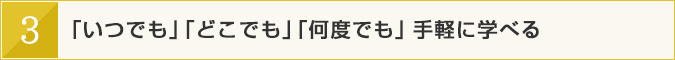 「いつでも」「どこでも」「何度でも」手軽に学べる