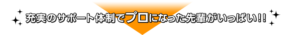 充実のサポート体制でプロになった先輩がいっぱい！！