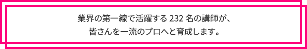 業界の第一線で活躍する232名の講師が、 皆さんを一流のプロへと育成します。 