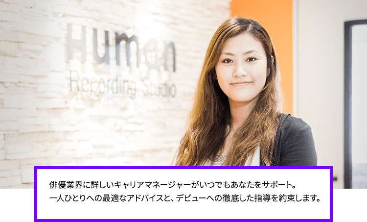 俳優業界に詳しいキャリアマネージャーがいつでもあなたをサポート。一人ひとりへの最適なアドバイスと、デビューへの徹底した指導を約束します。