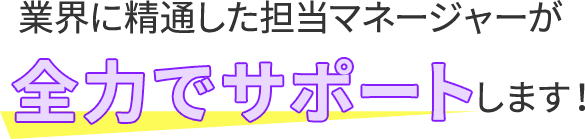 業界に精通した担当マネージャーが全力でサポートします！
