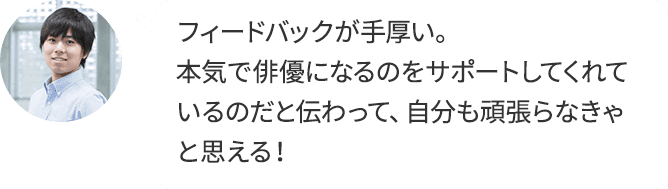 フィードバックが手厚い。本気で俳優になるのをサポートしてくれているのだと伝わって、自分も頑張らなきゃと思える！