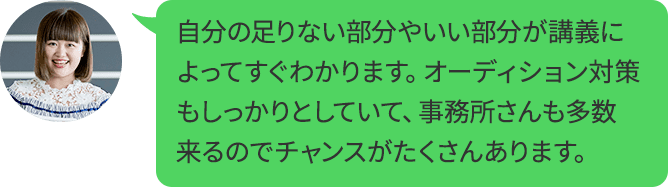 自分の足りない部分やいい部分が講義によってすぐわかります。オーディション対策もしっかりとしていて、事務所さんも多数来るのでチャンスがたくさんあります。