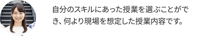 自分のスキルにあった授業を選ぶことができ、何より現場を想定した授業内容です。