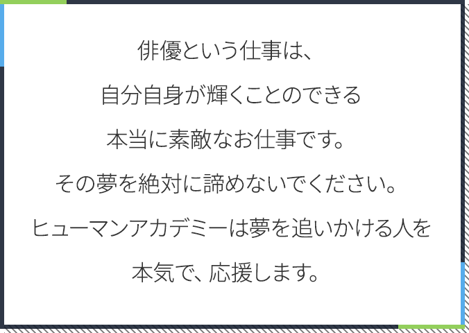 俳優という仕事は、 自分自身が輝くことのできる 本当に素敵なお仕事です。 その夢を絶対に諦めないでください。 ヒューマンアカデミーは夢を追いかける人を本気で、応援します。
