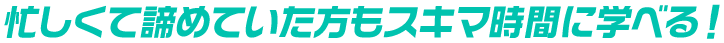 忙しくて諦めていた方もスキマ時間に学べる！
