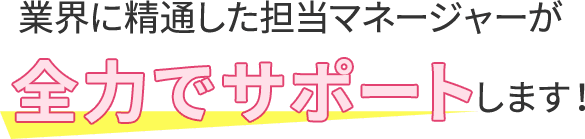 業界に精通した担当マネージャーが全力でサポートします！