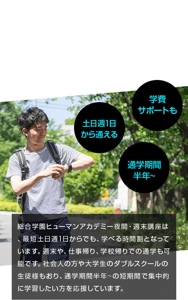 学費サポートも 土日週1日から通える 通学期間半年～ 総合学園ヒューマンアカデミー夜間・週末講座は、最短土日週1日からでも、学べる時間割となっています。週末や、仕事帰り、学校帰りでの通学も可能です。社会人の方や大学生のダブルスクールの生徒様もおり、通学期間半年~の短期間で集中的に学習したい方を応援しています。
