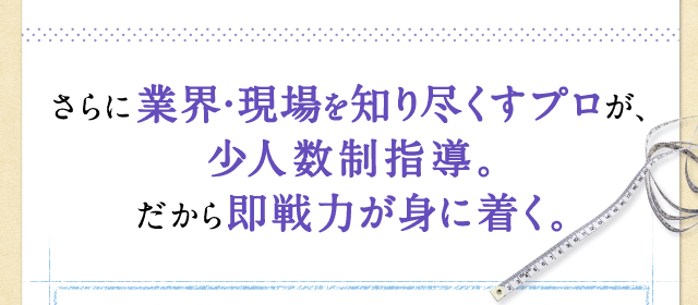 さらに業界・現場を知り尽くすプロが、少人数制指導。だから即戦力が身に着く。