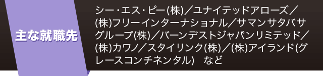 【主な就職先】シー・エス・ピー(株)／ユナイテッドアローズ／(株)フリーインターナショナル／サマンサタバサグループ(株)／バーンデストジャパンリミテッド／(株)カワノ／スタイリンク(株)／(株)アイランド(グレースコンチネンタル) など