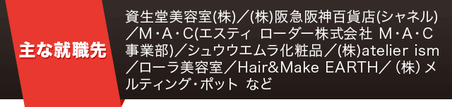 【主な就職先】資生堂美容室(株)／(株)阪急阪神百貨店(シャネル)／M・A・C(エスティ ローダー株式会社 M・A・C事業部)／シュウウエムラ化粧品／(株)atelier ism／ローラ美容室／Hair&Make EARTH／（株）メルティング・ポット など