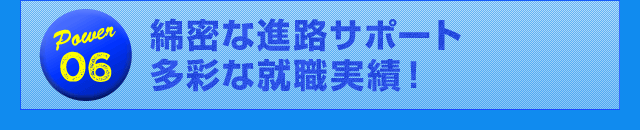 Power06 綿密な進路サポート多彩な就職実績！
