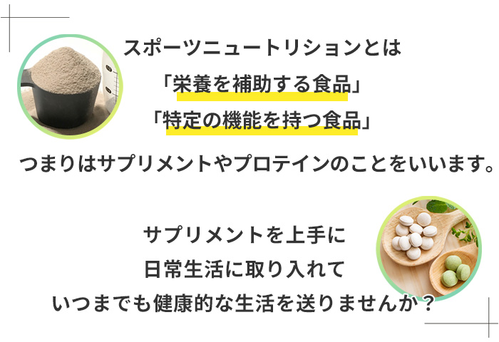 スポーツニュートリションとは、「栄養を補助する食品」「特定の機能を持つ食品」、つまりはサプリメントやプロテインのことをいいます